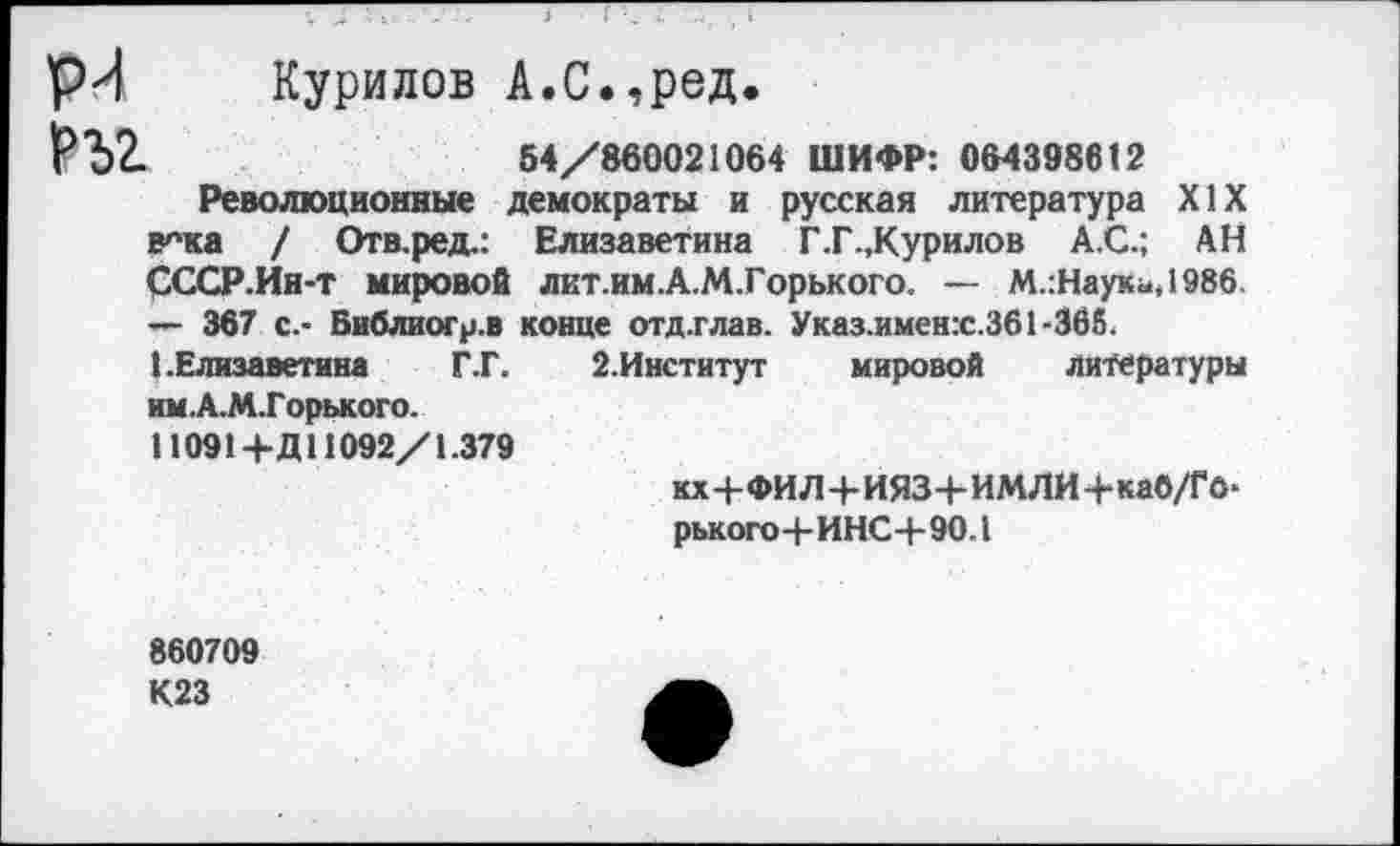 ﻿рЛ Курилов А.С.,ред.
РЪ2-	54/860021064 ШИФР: 064398612
Революционные демократы и русская литература XIX в^ка / Отв.ред.: Елизаветина Г.Г.,Курилов А.С.; АН СССР.Ин-т мировой лкт.им.А.М.Горького. — М.:Науки,198б — 367 с.- Библиогр.в конце отд.глав. Указ.имен:с,361-3б6.
I.Елизаветина	Г.Г. 2.Институт мировой литературы
им. А.М.Горького.
110914-Д 11092/1.379
кх+ФИЛ+ИЯЗ+ИМЛИ+ка6/Го> рького+ИНС+90.1
860709 К23